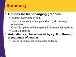 42
Summary
• Options for fast-changing graphics
– Redraw everything in paint
– Have routines other than paint directly do drawing
operations
– Override update and have paint do incremental updating
– Double buffering
• Animation can be achieved by cycling through
a sequence of images
– Usually in conjunction with double buffering
 
