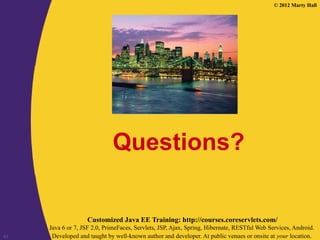 © 2012 Marty Hall
Customized Java EE Training: http://courses.coreservlets.com/
Java 6 or 7, JSF 2.0, PrimeFaces, Servlets, JSP, Ajax, Spring, Hibernate, RESTful Web Services, Android.
Developed and taught by well-known author and developer. At public venues or onsite at your location.
43
Questions?
 
