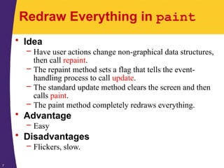 7
Redraw Everything in paint
• Idea
– Have user actions change non-graphical data structures,
then call repaint.
– The repaint method sets a flag that tells the event-
handling process to call update.
– The standard update method clears the screen and then
calls paint.
– The paint method completely redraws everything.
• Advantage
– Easy
• Disadvantages
– Flickers, slow.
 