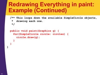 10
Redrawing Everything in paint:
Example (Continued)
/** This loops down the available SimpleCircle objects,
* drawing each one.
*/
public void paint(Graphics g) {
for(SimpleCircle circle: circles) {
circle.draw(g);
}
}
}
 