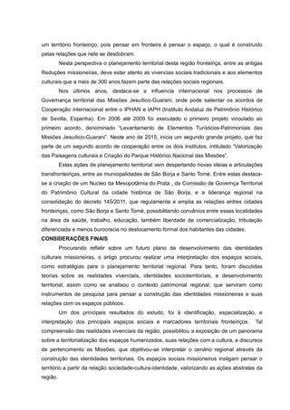 um território fronteiriço, pois pensar em fronteira é pensar o espaço, o qual é construído
pelas relações que nele se desdobram.
Nesta perspectiva o planejamento territorial desta região fronteiriça, entre as antigas
Reduções missioneiras, deve estar atento as vivencias sociais tradicionais e aos elementos
culturais que a mais de 300 anos fazem parte das relações sociais regionais.
Nos últimos anos, destaca-se a influencia internacional nos processos de
Governança territorial das Missões Jesuítico-Guarani, onde pode salientar os acordos de
Cooperação internacional entre o IPHAN e IAPH (Instituto Andaluz de Patrimônio Histórico
de Sevilla, Espanha). Em 2006 até 2009 foi executado o primeiro projeto vinculado ao
primeiro acordo, denominado “Levantamento de Elementos Turísticos-Patrimoniais das
Missões Jesuítico-Guarani”. Neste ano de 2015, inicia um segundo grande projeto, que faz
parte de um segundo acordo de cooperação entre os dois institutos, intitulado “Valorização
das Paisagens culturais e Criação do Parque Histórico Nacional das Missões”.
Estas ações de planejamento territorial vem despertando novas ideias e articulações
transfronteiriças, entre as municipalidades de São Borja e Santo Tomé. Entre estas destaca-
se a criação de um Nucleo da Mesopotâmia do Prata , da Comissão de Governça Territorial
do Patrimônio Cultural da cidade histórica de São Borja, e a liderança regional na
consolidação do decreto 145/2011, que regulamenta e amplia as relações entres cidades
fronteiriças, como São Borja e Santo Tomé, possibilitando convênios entre essas localidades
na área da saúde, trabalho, educação, também liberdade de comercialização, tributação
diferenciada e menos burocracia no deslocamento formal dos habitantes das cidades.
CONSIDERAÇÕES FINAIS
Procurando refletir sobre um futuro plano de desenvolvimento das identidades
culturais missioneiras, o artigo procurou realizar uma interpretação dos espaços sociais,
como estratégias para o planejamento territorial regional. Para tanto, foram discutidas
teorias sobre as realidades vivenciais, identidades socioterritoriais, e desenvolvimento
territorial, assim como se analisou o contexto patrimonial regional, que serviram como
instrumentos de pesquisa para pensar a construção das identidades missioneiras e suas
relações com os espaços públicos.
Um dos principais resultados do estudo, foi à identificação, espacialização, e
interpretação dos principais espaços sociais e marcadores territoriais fronteiriços. Tal
compreensão das realidades vivenciais da região, possibilitou a exposição de um panorama
sobre a territorialização dos espaços humanizados, suas relações com a cultura, e discursos
de pertencimento as Missões, que objetivou-se interpretar o cenário regional através da
construção das identidades territoriais. Os espaços sociais missioneiros instigam pensar o
território a partir da relação sociedade-cultura-identidade, valorizando as ações abstratas da
região.
 
