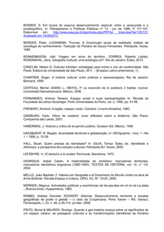 BOISIER, S. Em busca do esquivo desenvolvimento regional: entre a caixa-preta e o
projetopolítico, in: Planejamento e Políticas Públicas nº 13 - jun de 1996. P. 111-147.
Disponível em: http://www.ipea.gov.br/ppp/index.php/PPP/ar ticle/viewFile/135/137.
Acessado em 18092013.
BERGER, Peter; LUCKMANN, Thomas. A Construção social da realidade: tratado de
sociologia do conhecimento. Tradução de Floriano de Souza Fernandes. Petrópolis: Vozes,
1985.
BONNEMAISON, Joël. Viagem em torno do território. CORREA, Roberto Lobato;
ROSENDHAL, Zeny. Geografia Cultural: uma antologia,vol1. Rio de Janeiro: EUerj, 2013.
CANCLINI, Néstor G. Culturas híbridas: estratégias para entrar e sair da modernidade. São
Paulo: Editora da Universidade de São Paulo, 2011. - (Ensaios Latino-americanos, 1).
CHARTIER, Roger. A história cultural: entre práticas e representações. Rio de Janeiro:
Bertrand, 1990.
CERTEAU, Michel. GIARD, L., MAYOL, P. La invención de lo cotidiano 2 habitar, cocinar.
Universidad Iberoamericana. México, 2006.
FERNANDES, Antonio Teixeira. Espaço social e suas representações In: Revista da
Faculdade de Letras Sociologia. Porto Universidade do Porto, vol. 2, 1992, pp. 61-99.
FRÉMONT, Armand. A região, espaço vivido. Coimbra: Livraria Almedina, 1980.
GINZBURG, Carlo. Olhos de madeira: nove reflexões sobre a distância. São Paulo:
Companhia das Letras, 2001.
HABERMAS, J. Historia y critica de la opinión pública. Gustavo Gili, México, 1994.
HAESBAERT, R. Região, diversidade territorial e globalização, in: GEOgraphia – Ano. 1 –No
1 – 1999, p. 15-39.
HALL, Stuart. Quem precisa da identidade? In: SILVA, Tomaz Tadeu da. Identidade e
diferença: a perspectiva dos estudos culturais. Petrópolis,RJ: Vozes, 2000.
LEFEBVRE, H. El derecho a la ciudad. Península, Barcelona, 1973.
HENRIQUE, Isabel Castro. A materialidade do simbólico: marcadores territoriais,
marcadores identitários angolanos (1880-1950). TEXTOS DE HISTÓRIA, vol. 12, n° 1/2,
2004.
MELLO, João Baptista, F. Valores em Geografia e di Dinamismo do Mundo vivido na obra de
Anne Buttimer. Revista Espaço e Cultura, UERJ, RJ, Nº. 19-20, 2005.
MÖRNER, Magnus. Actividades politícas y econômicas de los jesuítas em el rio de La plata
– Buenos Aires, Hyspamérica, 1985.
RAMBO, Anelise Graciele; RÜCKERT, Aldomar. Desenvolvimento territorial e escalas
geográficas de poder e gestão – o caso da Coopercana, Porto Xavier – RS. Geosul,
Florianópolis, v. 23, n. 46, p 95-114, jul.dez. 2008.
PINTO, Muriel & MAURER, Rodrigo. Quando a geo-história avança sobre os significados de
um espaço urbano: as paisagens culturais e as transformações identitárias da fronteira
 