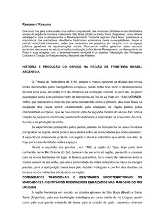 Resumen/ Resumo
Este texto traz para a discussão uma melhor compreensão das vivencias cotidianas e das identidades
sociais da região de fronteira missioneira São Borja (Brasil) e Santo Tomé (Argentina), como fatores
estratégicos para o planejamento/ e Desenvolvimento Territorial regional. Para tanto, sustenta-se a
importancia dos marcadores identitários tradicionais enraizados nesta municipalidades, desde o
periodo reducional missioneiro, estes que necessitam ser pensados em conjunto com os espaço
públicos geradores de representações sociais. Procurando melhor gerenciar estes recursos
territoriais, destaca-se no estudo a institucionalização do Nucleo de Planejamento da Mesopotâmia do
Prata e suas relações com o desenvolvimento territorial e os projetos Valorização das Paisagens
Culturais e Criação do Parque histórico Nacional das Missões.
HISTÓRIA E PRODUÇÃO DO ESPAÇO NA REGIÃO DE FRONTEIRA BRASIL-
ARGENTINA
O Tratado de Tordesilhas de 1750, propôs o modus operandi da divisão das novas
terras descobertas pelos navegadores europeus, desde então teve inicio o desbravamento
de toda uma área, até então livre da influência da civilização colonial. A partir dai, surgiram
expedições como a do pioneiro Pedro de Mendonza ao Rio de La Plata em 1536 (MÖRNER,
1985), que marcaram o inicio do que seria considerado como a primeira, das duas fases na
ocupação das novas terras; caracterizada pela ocupação da região platina pelos
colonizadores europeus, que se deu em por volta da segunda metade do século XVI, com a
criação de pequenos centros de povoamento dedicados a exploração de erva-mate, da cera,
do mel, e na produção de vinho.
As experiências produzidas pelos padres jesuítas da Companhia de Jesus Fundada
por Ignácio de Loyola, ainda produz seus efeitos sobre as comunidades por onde passaram.
A experiência missioneira produziu um legado cultural e indenitário que ainda nos dias de
hoje produzem identidade nestes espaços.
Desde a expulsão dos jesuítas , em 1768, a região do Tape, hoje parte dela
conhecida como Rio Grande do Sul, deixaram de ser uma só região, passando a conviver
com os novos habitantes do lugar. A Guerra guaranítica, foi o marco de referencia entre o
modus vivendi de até então, que era a comunidade de índios reduzidos ou não e os monges
jesuítas, para a apropriação desta área pelo Império Portugues e por fim das divisões de
terras e novos habitantes introduzidos na região.
COMUNIDADES TRADICIONAIS E IDENTIDADES SOCIOTERRITORIAIS: OS
MARCADORES IDENTITÁRIOS MISSIONEIROS ENRAIZADOS MAS MARGENS DO RIO
URUGUAI
A região fronteiriça em estudo, as cidades gêmeas de São Borja (Brasil) e Santo
Tomé (Argentina), pela sua localização estratégica no curso médio do rio Uruguai, assim
como pela sua grande extensão de áreas para a criação de gado, despertou diversos
 