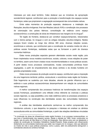 interesses por este atual território. Cabe destacar que as iniciativas de apropriação
socioterritorial regional, contribuíram para a produção e transformação dos espaços sociais
fronteiriços, estas que propiciaram a segregação socioespacial das comunidades nativas.
Entre estes momentos de produção espaciais, destaca-se: a instalação das
Reduções Jesuítico-Indígenas; final das Missões (século XVII) e constituição dos processos
de colonização dos países Ibéricos; consolidação da estância como espaço
socioeconômico; e construções de obras de infraestrutura nas margens do rio Uruguai5
.
Tal região de fronteira, destaca-se por constituir espaços-temporais, relacionados
com o bioma pampa, rio Uruguai e com as antigas reduções Jesuítico-indígena. Nestes
espaços foram criados ao longo dos últimos 380 anos, diversas relações sociais,
econômicas e culturais, que contribuíram para a constituição de variados modos de vida e
práticas sociais fronteiriças, realidades estas que se formaram a partir de diversos
momentos históricos.
Estas novas produções espaciais geraram alteridades sociais nesta região, pois
foram implantados novos modelos econômicos, sociais, culturais, novas relações de poder
no território, assim como foram criadas novas microterritorialidades e novas práticas sociais.
A partir destes novos processos colonizadores, muitas comunidades primitivas foram
segregadas, a partir do empoderamento das áreas centrais e da divisão fundiária em
grandes propriedades rurais.
Estes novos processos de produção social do espaço, contribuíram para a imposição
de uma hegemonia territorial, política, sociocultural, e econômica nesta região de fronteira.
Esta hegemonia se sustentou por mais décadas, através da grande influencia que a
estância e suas práticas socioeconômicas desempenharam em relação às comunidades
nativas regionais.
A melhor compreensão dos processos históricos de transformações dos espaços
sociais fronteiriços, possibilitaram uma reflexão crítica referente às vivencias e práticas
sociais regionais, ou seja possibilitou uma visão sistêmica sobre os processos produtivos e
suas influencias na construção das identidades sociais das comunidades tradicionais
regionais.
A análise das identidades atualmente centram-se na melhor compreensão dos
hibridismos culturais, o que despertou na pesquisa o interesse em analisar os câmbios
socioculturais entre as comunidades fronteiriças, a partir das relações identitárias vinculadas
5
A construção de obras de infraestrutura nesta região fronteira, é um processo contemporâneo, no
que toca a transformação dos espaços sociais. Desde a década de 1990, foram construídos na
região: cais do porto de São Borja e a Ponte da Integração. Nos últimos anos vem se debatendo o
projeto de construção do Complexo Hidrelétrico Garabi-Panambi. Estes projetos vem influenciando
diretamente as comunidades tradicionais que estão nas margens do rio Uurguai, visto que alteraram
os modos de vida e suas práticas produtivas, como a pesca, além de praticamente extinguirem o
contrabando através do comércio formiga.
 