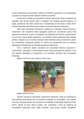 funções sobrepostas, que assinalam e definem os territórios, garantindo a sua originalidade,
só podem ser eficazes quando mobilizam também os espíritos”.
No que toca a análise dos marcadores culturais missioneiros, deve-se destacar que
passados mais de três séculos após a instalação das reduções jesuítico-indígenas na
região, percebe-se nas áreas urbanas das municipalidades de São Borja e Santo Tomé,
diversos elementos socioculturais que remetem ao período reducional missioneiro.
Entre estes marcadores missioneiros, destaca-se os elementos sacros barrocos e
missioneiros, tais marcadores estão segregados perante as convivências sociais. Este
argumento sustenta-se, a partir da percepção da constituição de fronteiras socioterritoriais,
no que toca a posse destas imaginárias, que acabaram sendo apossadas pelos poderes
públicos, religiosos e por uma elite intelectual. Estes elementos sacros missioneiros, podem
ser considerados marcadores públicos, no entanto seu apossamento torna os mesmos
segregados e distantes das comunidades populares e tradicionais.
Com o isolamento destes marcadores da comunidade, torna-se inacessível o
conhecimento, valorização, e reconhecimento sobre marcas sociohistóricas regionais, o que
vem gerando alteridades na consciência e na construção identitária das comunidades
fronteiriças.
Figura 1: Família com perfil indígena em Santo Tomé
Fonte: Muriel Pinto (2014)
Também percebe-se marcadores missioneiros tradicionais, estes que salientam-se
como práticas socioculturais que se encontram enraizadas na comunidade, o que expõem
uma maior interação popular nos processos de constituição da identidade missioneira. Pinto
(2014), através de seus ultimos estudos, vem sustentando a tese da existência de
comunidades tradicionais nesta região fronteiriça, estes grupos mantém ritualidades,
 