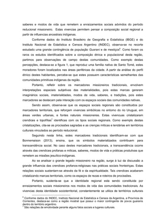 saberes e modos de vida que remetem a enraizamentos sociais advindos do período
reducional missioneiro. Estas vivencias permitem pensar a composição social regional a
partir de influencias ancestrais indígenas.
Conforme dados do Instituto Brasileiro de Geografia e Estatística (IBGE) e do
Instituto Nacional de Estatística e Censos Argentino (INDEC), observa-se no recorte
estudado uma grande contingência de população Guarani e de mestiços6
. Como foram os
raros os estudos identificados sobre a composição étnica e populacional desta região,
partimos para observações de campo destas comunidades. Como exemplo destas
percepções, destaca-se a figura 1, que reproduz uma família nativa de Santo Tomé, estes
moradores foram localizados nas áreas periféricas da cidade. A partir da análise do perfil
étnico destes habitantes, percebe-se que estes possuem características semelhantes das
comunidades primitivas indígenas da região.
Portanto, refletir sobre os marcadores missioneiros tradicionais, envolvem
interpretações espaciais subjetivas das materialidades, pois estas marcas geraram
imaginários sociais, imaterialidades, modos de vida, saberes, e tradições, pois estes
marcadores se destacam pela interação com os espaços sociais das comunidades nativas.
Sendo assim, observa-se que os espaços sociais regionais são constituidos por
marcadores territoriais, que reforçam vivencias simbólicas no entorno do rio Uruguai, em
áreas verdes urbanas, e fontes naturais missioneiras. Estas vivencuas cristalizaram
crendices e topofílias7
identificas com os tipos sociais regionais. Como exemplo destas
cristalizações, cita-se as procissões sagradas e as crenças míticas e lendárias em territórios
culturais vinculados ao período reducional.
Seguindo nesta linha, estes marcadores tradicionais identificam-se com que
Bonnemaison (2013), ensina, que os símbolos materializados contribuem para
transcendência social. No caso destes marcadores tradicionais, a transcendência ocorre
através das crendices profanas e míticas, saberes, modos de vida e práticas produtivas que
remetem as missões jesuítico-indígenas.
Ao se analisar o grande legado missioneiro na região, surge à luz da discussão a
grande influencia das crendices profanos-religiosas nas práticas sociais fronteiriças. Estas
relações sociais sustentam-se através da fé e da espiritualidade. Tais crendices acabaram
cristalizando marcas territoriais, como os espaços de rezas e roteiros de procissões.
Portanto, sustenta-se que a identidade regional esta sendo constituida por
enraizamentos sociais missioneiros nos modos de vida das comunidades tradicionais. As
vivencias desta identidade socioterritorial, constantemente se utiliza de territórios culturais
6
Conforme dados do INDEC, Instituto Nacional de Estatística e Censos da Argentina, a Província de
Corrientes, destaca-se como a região mostral que possui o maior contingente de povos guaranis
dentro do território argentino.
7
São relações de emotividade perante alguns fatos sociais e lugares culturais.
 