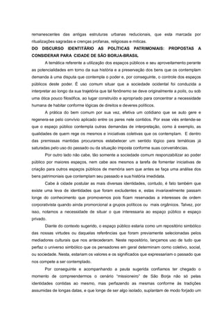 remanescentes das antigas estruturas urbanas reducionais, que esta marcada por
ritualizações sagradas e crenças profanas, religiosas e miticas.
DO DISCURSO IDENTITÁRIO AS POLÍTICAS PATRIMONIAIS: PROPOSTAS A
CONSIDERAR PARA CIDADE DE SÃO BORJA-BRASIL
A temática referente a utilização dos espaços públicos e seu aproveitamento perante
as potencialidades em torno da sua história e a preservação dos bens que os contemplam
demanda à uma disputa que contempla o poder e, por conseguinte, o controle dos espaços
públicos deste poder. É uso comum situar que a sociedade ocidental foi conduzida a
interpretar ao longo da sua trajetória que tal fenônemo se deve originalmente a polis, ou sob
uma ótica pouco filosófica, ao lugar construído e apropriado para concentrar a necessidade
humana de habitar conforme lógicas de direitos e deveres políticos.
A prática do bem comum por sua vez, efetiva um cotidiano que se auto gere e
regenera-se pelo convívio aplicado entre os pares nele contidos. Por esse viés entende-se
que o espaço público contempla outras demandas de interpretação, como à exemplo, as
qualidades de quem rege os mesmos e iniciativas coletivas que os contemplam. E dentro
das premissas mantidas procuramos estabelecer um sentido lógico para temáticas já
saturadas pelo uso do passado ou da situação imposta conforme suas conveniências.
Por outro lado não cabe, tão somente a sociedade comum responzabilizar ao poder
público por maiores espaços, nem cabe aos mesmos a tarefa de fomentar iniciativas de
criação para outros espaços públicos de memória sem que antes se faça uma análise dos
bens patrimoniais que contemplam seu passado e sua história imedidata.
Cabe à cidade postular as mais diversas identidades, contudo, é fato também que
existe uma leva de identidades que foram excludentes e, estas invariavelmente passam
longe do conhecimento que promovemos pois ficam reservadas a interesses de ordem
corporativista quando ainda promorcional a grupos políticos ou mais orgânicos. Talvez, por
isso, notamos a necessidade de situar o que interessaria ao espaço público e espaço
privado.
Diante do contexto sugerido, o espaço público estaria como um repositório simbólico
das nossas virtudes ou daquelas referências que foram previamente selecionadas pelos
mediadores culturais que nos antecederam. Neste repositório, lançamos uso de tudo que
perfaz o universo simbólico que os pensadores em geral determinam como coletivo, social,
ou sociedade. Nesta, estariam os valores e os significados que expressariam o passado que
nos compete a ser contemplado.
Por conseguinte e acompanhando a pauta sugerida confiamos ter chegado o
momento de compreendermos o cenário “missioneiro” de São Borja não só pelas
identidades contidas ao mesmo, mas perfazendo as mesmas conforme às tradições
assumidas de longas datas, e que longe de ser algo isolado, suplantam de modo forjado um
 