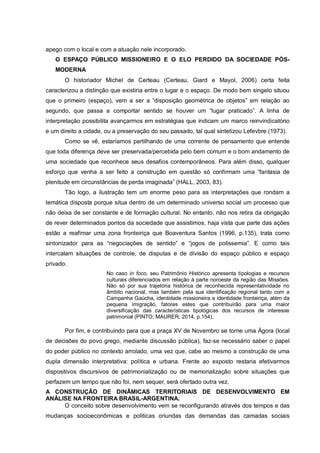 apego com o local e com a atuação nele incorporado.
O ESPAÇO PÚBLICO MISSIONEIRO E O ELO PERDIDO DA SOCIEDADE PÓS-
MODERNA
O historiador Michel de Certeau (Certeau, Giard e Mayol, 2006) certa feita
caracterizou a distinção que existiria entre o lugar e o espaço. De modo bem singelo situou
que o primeiro (espaço), vem a ser a “disposição geométrica de objetos” em relação ao
segundo, que passa a comportar sentido se houver um “lugar praticado”. A linha de
interpretação possibilita avançarmos em estratégias que indicam um marco reinvindicatório
e um direito a cidade, ou a preservação do seu passado, tal qual sintetizou Lefevbre (1973).
Como se vê, estaríamos partilhando de uma corrente de pensamento que entende
que toda diferença deve ser preservada/percebida pelo bem comum e o bom andamento de
uma sociedade que reconhece seus desafios contemporâneos. Para além disso, qualquer
esforço que venha a ser feito a construção em questão só confirmam uma “fantasia de
plenitude em circunstâncias de perda imaginada” (HALL, 2003, 83).
Tão logo, a ilustração tem um enorme peso para as interpretações que rondam a
temática disposta porque situa dentro de um determinado universo social um processo que
não deixa de ser constante e de formação cultural. No entanto, não nos retira da obrigação
de rever determinados pontos da sociedade que assistimos, haja vista que parte das ações
estão a reafimar uma zona fronteiriça que Boaventura Santos (1996, p.135), trata como
sintonizador para as “negociações de sentido” e “jogos de polissemia”. E como tais
intercalam situações de controle, de disputas e de divisão do espaço público e espaço
privado.
No caso in foco, seu Patrimônio Histórico apresenta tipologias e recursos
culturais diferenciados em relação à parte noroeste da região das Missões.
Não só por sua trajetória histórica de reconhecida representatividade no
âmbito nacional, mas também pela sua identificação regional tanto com a
Campanha Gaúcha, identidade missioneira e identidade fronteiriça, além da
pequena imigração, fatores estes que contribuirão para uma maior
diversificação das características tipológicas dos recursos de interesse
patrimonial (PINTO; MAURER, 2014, p.154).
Por fim, e contribuindo para que a praça XV de Novembro se torne uma Ágora (local
de decisões do povo grego, mediante discussão pública), faz-se necessário saber o papel
do poder público no contexto arrolado, uma vez que, cabe ao mesmo a construção de uma
dupla dimensão interpretativa: política e urbana. Frente ao exposto restaria efetivarmos
dispositivos discursivos de patrimonialização ou de memorialização sobre situações que
perfazem um tempo que não foi, nem sequer, será ofertado outra vez.
A CONSTRUÇÃO DE DINÂMICAS TERRITORIAIS DE DESENVOLVIMENTO EM
ANÁLISE NA FRONTEIRA BRASIL-ARGENTINA.
O conceito sobre desenvolvimento vem se reconfigurando através dos tempos e das
mudanças socioeconômicas e politicas oriundas das demandas das camadas sociais
 
