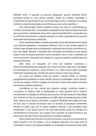 (BOSIER, 2012). A expansão da economia globalizada, segundo Haesbaert (2010),
acentuada durante as duas últimas décadas, através da crescente intensidade e
complexidade de seus distintos fluxos, tem forçado alguns atores e estudiosos dos espaços
territoriais a propor reestruturações nas dinâmicas que atuam sobre osterritórios.
Esta reestruturação deveras adaptativa produz uma série de consequências de
variados níveis,dentre elas, a necessidade de planejamento da matriz produtiva local. Para
que seja possível o planejamento desta matriz, segundo Baudelle (2011), é necessário que
as dinâmicas territoriaisentre os agentes permitam um melhor aproveitamento de recursos
locais sejam eles tangíveis ou intangíveis.
Assim, atualmente debates e práticas associados a esta reestruturação versam sobre
uma amplitude participativa e democrática (tentativa), onde os mais variados agentes do
território, sejam protagonistas do planejamento e aplicações dos recursos no território em si,
com isso Estado, Mercado e Sociedade Civil (concepção Gramshiana) tem por desafio
propor formas de atuação particulares, porém articuladas entre si. Para a sociedade civil
torna-se pertinente a discussão sobre cidadania e o papel do cidadão na reestruturação das
dinâmicas territoriais.
Além disso, as discussões em torno das temáticas envolvendo o
desenvolvimentolocal/regional perpassam por inúmeros prismas, dentre eles a abordagem
do desenvolvimento econômico, social, territorial e etc. Estes prismas estão conectados
diretamente a percepção que o território tem sobre si mesmo e sobre seus recursos.
De acordo com Raffestin citado por Rambo e Ruckert (2008), os territórios
geograficamente localizados em áreas distintas, possuem peculiaridades e atores distintos,
no caso das regiões e fronteira, a ligação com outro país e outra cultura aufere ao território
características próprias e peculiares.
Coincidência ou não, eventos que produzem retração econômica ligados a
monocultura, ou ligados a falta de diversificação na matriz produtiva local e regional,
principalmente na produção de alimentos para consumo, não são coisas da modernidade,
pois conforme os livros de correspondências de 1889, sobre as colonias agrícolas de São
Borja, destaca-se que desde os primórdios, a região de São Borja esteve ligada aos frutos
da terra, seja no período pré-colonial, onde os Guaranis já dominavam rudimentares
técnicas de cultivo; seja com os gados selvagens dispersos e tão apreciados pelos
bandeirantes; ou até mesmo hoje em dia, onde determinados modos de produção com
características de monocultura, que surgiram como propostas de desenvolvimento e que
permanecem até então mesmo não produzindo os resultados esperados.
Assim o desenvolvimento de um território de fronteira, carece de um levantamento de
dados específico e de uma análise a luz de categorias especificas, que deem conta de
contemplar ao máximo, as complexas relações e a variada gama de atores que atuam sobre
 