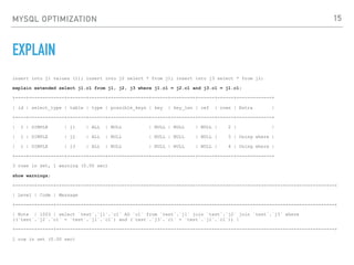 MYSQL OPTIMIZATION
EXPLAIN
insert into j1 values (1); insert into j2 select * from j1; insert into j3 select * from j2;
explain extended select j1.c1 from j1, j2, j3 where j1.c1 = j2.c1 and j3.c1 = j1.c1;
+----+-------------+-------+------+---------------+------+---------+------+------+-------------+
| id | select_type | table | type | possible_keys | key | key_len | ref | rows | Extra |
+----+-------------+-------+------+---------------+------+---------+------+------+-------------+
| 1 | SIMPLE | j1 | ALL | NULL | NULL | NULL | NULL | 2 | |
| 1 | SIMPLE | j2 | ALL | NULL | NULL | NULL | NULL | 3 | Using where |
| 1 | SIMPLE | j3 | ALL | NULL | NULL | NULL | NULL | 4 | Using where |
+----+-------------+-------+------+---------------+------+---------+------+------+-------------+
3 rows in set, 1 warning (0.00 sec)
show warnings;
+-------+------+------------------------------------------------------------------------------------------------------+
| Level | Code | Message
+-------+------+------------------------------------------------------------------------------------------------------+
| Note | 1003 | select `test`.`j1`.`c1` AS `c1` from `test`.`j1` join `test`.`j2` join `test`.`j3` where
((`test`.`j2`.`c1` = `test`.`j1`.`c1`) and (`test`.`j3`.`c1` = `test`.`j1`.`c1`)) |
+-------+------+------------------------------------------------------------------------------------------------------+
1 row in set (0.00 sec)
15
 