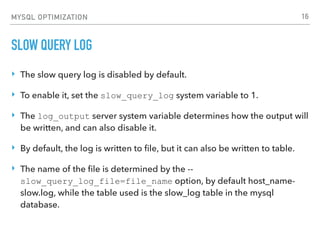 MYSQL OPTIMIZATION
SLOW QUERY LOG
‣ The slow query log is disabled by default.
‣ To enable it, set the slow_query_log system variable to 1.
‣ The log_output server system variable determines how the output will
be written, and can also disable it.
‣ By default, the log is written to ﬁle, but it can also be written to table.
‣ The name of the ﬁle is determined by the --
slow_query_log_file=file_name option, by default host_name-
slow.log, while the table used is the slow_log table in the mysql
database.
16
 