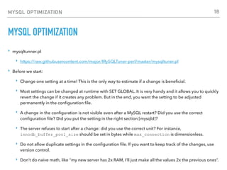 MYSQL OPTIMIZATION
MYSQL OPTIMIZATION
‣ mysqltunner.pl
‣ https://raw.githubusercontent.com/major/MySQLTuner-perl/master/mysqltuner.pl
‣ Before we start:
‣ Change one setting at a time! This is the only way to estimate if a change is beneﬁcial.
‣ Most settings can be changed at runtime with SET GLOBAL. It is very handy and it allows you to quickly
revert the change if it creates any problem. But in the end, you want the setting to be adjusted
permanently in the conﬁguration ﬁle.
‣ A change in the conﬁguration is not visible even after a MySQL restart? Did you use the correct
conﬁguration ﬁle? Did you put the setting in the right section [mysqld]?
‣ The server refuses to start after a change: did you use the correct unit? For instance,
innodb_buffer_pool_size should be set in bytes while max_connection is dimensionless.
‣ Do not allow duplicate settings in the conﬁguration ﬁle. If you want to keep track of the changes, use
version control.
‣ Don’t do naive math, like “my new server has 2x RAM, I’ll just make all the values 2x the previous ones”.
18
 