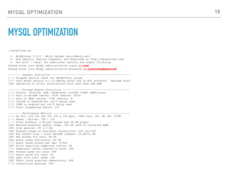 MYSQL OPTIMIZATION
MYSQL OPTIMIZATION
./mysqltuner.pl
>> MySQLTuner 0.9.8 - Major Hayden <major@mhtx.net>
>> Bug reports, feature requests, and downloads at http://mysqltuner.com/
>> Run with '--help' for additional options and output filtering
Please enter your MySQL administrative login: <-- root
Please enter your MySQL administrative password: <-- yourrootsqlpassword
-------- General Statistics --------------------------------------------------
[--] Skipped version check for MySQLTuner script
[!!] Your MySQL version 4.1.11-Debian_etch1-log is EOL software! Upgrade soon!
[OK] Operating on 32-bit architecture with less than 2GB RAM
-------- Storage Engine Statistics -------------------------------------------
[--] Status: +Archive -BDB -Federated +InnoDB +ISAM -NDBCluster
[--] Data in MyISAM tables: 301M (Tables: 2074)
[--] Data in HEAP tables: 379K (Tables: 9)
[!!] InnoDB is enabled but isn't being used
[!!] ISAM is enabled but isn't being used
[!!] Total fragmented tables: 215
-------- Performance Metrics -------------------------------------------------
[--] Up for: 12d 18h 33m 30s (1B q [1K qps], 185K conn, TX: 3B, RX: 377M)
[--] Reads / Writes: 78% / 22%
[--] Total buffers: 2.6M per thread and 58.0M global
[OK] Maximum possible memory usage: 320.5M (20% of installed RAM)
[OK] Slow queries: 0% (17/1B)
[OK] Highest usage of available connections: 32% (32/100)
[OK] Key buffer size / total MyISAM indexes: 16.0M/72.3M
[OK] Key buffer hit rate: 99.9%
[OK] Query cache efficiency: 99.9%
[!!] Query cache prunes per day: 47549
[OK] Sorts requiring temporary tables: 0%
[!!] Temporary tables created on disk: 28%
[OK] Thread cache hit rate: 99%
[!!] Table cache hit rate: 0%
[OK] Open file limit used: 12%
[OK] Table locks acquired immediately: 99%
[!!] Connections aborted: 20%
19
 