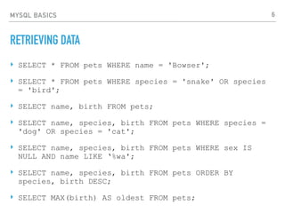 MYSQL BASICS
RETRIEVING DATA
‣ SELECT * FROM pets WHERE name = 'Bowser';
‣ SELECT * FROM pets WHERE species = 'snake' OR species
= 'bird';
‣ SELECT name, birth FROM pets;
‣ SELECT name, species, birth FROM pets WHERE species =
'dog' OR species = 'cat';
‣ SELECT name, species, birth FROM pets WHERE sex IS
NULL AND name LIKE ‘%wa';
‣ SELECT name, species, birth FROM pets ORDER BY
species, birth DESC;
‣ SELECT MAX(birth) AS oldest FROM pets;
6
 