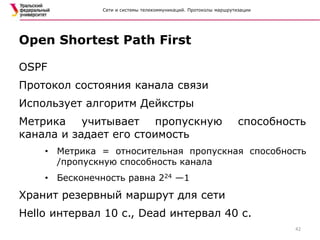 Сети и системы телекоммуникаций. Протоколы маршрутизации
OSPF
Протокол состояния канала связи
Использует алгоритм Дейкстры
Метрика учитывает пропускную способность
канала и задает его стоимость
• Метрика = относительная пропускная способность
/пропускную способность канала
• Бесконечность равна 224 —1
Хранит резервный маршрут для сети
Hello интервал 10 с., Dead интервал 40 с.
Open Shortest Path First
42
 