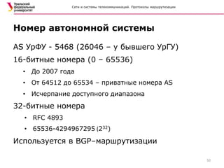 Сети и системы телекоммуникаций. Протоколы маршрутизации
AS УрФУ - 5468 (26046 – у бывшего УрГУ)
16-битные номера (0 – 65536)
• До 2007 года
• От 64512 до 65534 – приватные номера AS
• Исчерпание доступного диапазона
32-битные номера
• RFC 4893
• 65536-4294967295 (232)
Используется в BGP–маршрутизации
Номер автономной системы
50
 