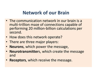 Network of our Brain
• The communication network in our brain is a
  multi-trillion maze of connections capable of
  performing 20 million-billion calculations per
  second.
• How does this network operate?
• There are three major players:
• Neurons, which power the message,
• Neurotransmitters, which create the message
  and
• Receptors, which receive the message.
 