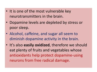 • It is one of the most vulnerable key
  neurotransmitters in the brain.
• Dopamine levels are depleted by stress or
  poor sleep.
• Alcohol, caffeine, and sugar all seem to
  diminish dopamine activity in the brain.
• It's also easily oxidized, therefore we should
  eat plenty of fruits and vegetables whose
  antioxidants help protect dopamine-using
  neurons from free radical damage.
 