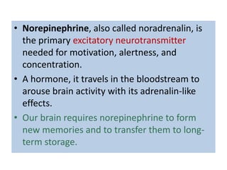 • Norepinephrine, also called noradrenalin, is
  the primary excitatory neurotransmitter
  needed for motivation, alertness, and
  concentration.
• A hormone, it travels in the bloodstream to
  arouse brain activity with its adrenalin-like
  effects.
• Our brain requires norepinephrine to form
  new memories and to transfer them to long-
  term storage.
 