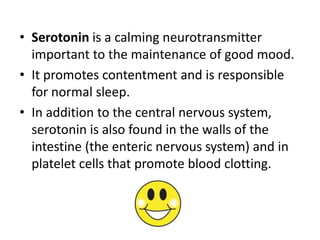 • Serotonin is a calming neurotransmitter
  important to the maintenance of good mood.
• It promotes contentment and is responsible
  for normal sleep.
• In addition to the central nervous system,
  serotonin is also found in the walls of the
  intestine (the enteric nervous system) and in
  platelet cells that promote blood clotting.
 