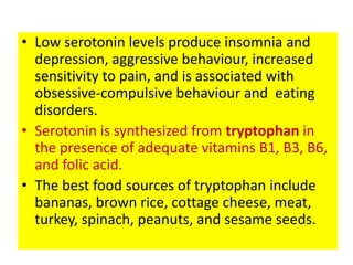• Low serotonin levels produce insomnia and
  depression, aggressive behaviour, increased
  sensitivity to pain, and is associated with
  obsessive-compulsive behaviour and eating
  disorders.
• Serotonin is synthesized from tryptophan in
  the presence of adequate vitamins B1, B3, B6,
  and folic acid.
• The best food sources of tryptophan include
  bananas, brown rice, cottage cheese, meat,
  turkey, spinach, peanuts, and sesame seeds.
 