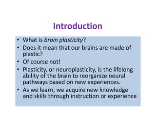 Introduction
• What is brain plasticity?
• Does it mean that our brains are made of
  plastic?
• Of course not!
• Plasticity, or neuroplasticity, is the lifelong
  ability of the brain to reorganize neural
  pathways based on new experiences.
• As we learn, we acquire new knowledge
  and skills through instruction or experience
 