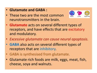 • Glutamate and GABA :
• These two are the most common
  neurotransmitters in the brain.
• Glutamate acts on several different types of
  receptors, and have effects that are excitatory
  and modulatory.
• Excessive glutamate can cause neural apoptosis.
• GABA also acts on several different types of
  receptors that are inhibitory.
• GABA is synthesised from glutamate.
• Glutamate rich foods are milk, eggs, meat, fish,
  cheese, soya and walnuts.
 
