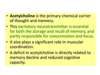 • Acetylcholine is the primary chemical carrier
  of thought and memory.
• This excitatory neurotransmitter is essential
  for both the storage and recall of memory, and
  partly responsible for concentration and focus.
• It also plays a significant role in muscular
  coordination.
• A deficit in acetylcholine is directly related to
  memory decline and reduced cognitive
  capacity.
 