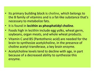 • Its primary building block is choline, which belongs to
  the B family of vitamins and is a fat-like substance that's
  necessary to metabolize fats.
• It is found in lecithin as phosphatidyl choline.
• Foods high in lecithin include egg yolks, wheat germ,
  soybeans, organ meats, and whole wheat products.
• Vitamin C and B5 (Pantothenic acid) are needed for the
  brain to synthesize acetylcholine, in the presence of
  choline acetyl-transferase, a key brain enzyme.
• Acetylcholine levels tend to decline with age, in part
  because of a decreased ability to synthesize this
  enzyme.
 
