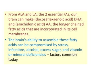 • From ALA and LA, the 2 essential FAs, our
  brain can make (docosahexaenoic acid) DHA
  and (arachidonic acid) AA, the longer chained
  fatty acids that are incorporated in its cell
  membranes.
• The brain's ability to assemble these fatty
  acids can be compromised by stress,
  infections, alcohol, excess sugar, and vitamin
  or mineral deficiencies – factors common
  today.
 