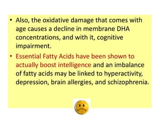 • Also, the oxidative damage that comes with
  age causes a decline in membrane DHA
  concentrations, and with it, cognitive
  impairment.
• Essential Fatty Acids have been shown to
  actually boost intelligence and an imbalance
  of fatty acids may be linked to hyperactivity,
  depression, brain allergies, and schizophrenia.
 