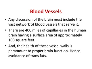 Blood Vessels
• Any discussion of the brain must include the
  vast network of blood vessels that serve it.
• There are 400 miles of capillaries in the human
  brain having a surface area of approximately
  100 square feet.
• And, the health of these vessel walls is
  paramount to proper brain function. Hence
  avoidance of trans fats.
 
