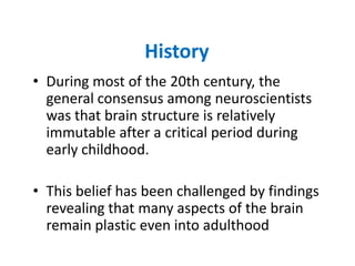 History
• During most of the 20th century, the
  general consensus among neuroscientists
  was that brain structure is relatively
  immutable after a critical period during
  early childhood.

• This belief has been challenged by findings
  revealing that many aspects of the brain
  remain plastic even into adulthood
 