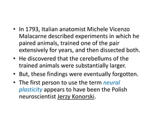 • In 1793, Italian anatomist Michele Vicenzo
  Malacarne described experiments in which he
  paired animals, trained one of the pair
  extensively for years, and then dissected both.
• He discovered that the cerebellums of the
  trained animals were substantially larger.
• But, these findings were eventually forgotten.
• The first person to use the term neural
  plasticity appears to have been the Polish
  neuroscientist Jerzy Konorski.
 