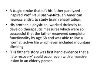 • A tragic stroke that left his father paralyzed
  inspired Prof. Paul Bach-y-Rita, an American
  neuroscientist, to study brain rehabilitation.
• His brother, a physician, worked tirelessly to
  develop therapeutic measures which were so
  successful that the father recovered complete
  functionality by age 68 and was able to live a
  normal, active life which even included mountain
  climbing.
• "His father’s story was first hand evidence that a
  ‘late recovery’ could occur even with a massive
  lesion in an elderly person.
 