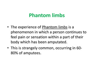 Phantom limbs
• The experience of Phantom limbs is a
  phenomenon in which a person continues to
  feel pain or sensation within a part of their
  body which has been amputated.
• This is strangely common, occurring in 60-
  80% of amputees.
 