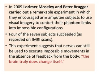 • In 2009 Lorimer Moseley and Peter Brugger
  carried out a remarkable experiment in which
  they encouraged arm amputee subjects to use
  visual imagery to contort their phantom limbs
  into impossible configurations.
• Four of the seven subjects succeeded (as
  recorded on fMRI scans).
• This experiment suggests that nerves can still
  be used to execute impossible movements in
  the absence of feedback from the body: “the
  brain truly does change itself."
 