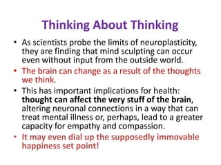 Thinking About Thinking
• As scientists probe the limits of neuroplasticity,
  they are finding that mind sculpting can occur
  even without input from the outside world.
• The brain can change as a result of the thoughts
  we think.
• This has important implications for health:
  thought can affect the very stuff of the brain,
  altering neuronal connections in a way that can
  treat mental illness or, perhaps, lead to a greater
  capacity for empathy and compassion.
• It may even dial up the supposedly immovable
  happiness set point!
 