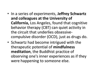 • In a series of experiments, Jeffrey Schwartz
  and colleagues at the University of
  California, Los Angeles, found that cognitive
  behavior therapy (CBT) can quiet activity in
  the circuit that underlies obsessive-
  compulsive disorder (OCD), just as drugs do.
• Schwartz had become intrigued with the
  therapeutic potential of mindfulness
  meditation, the Buddhist practice of
  observing one's inner experiences as if they
  were happening to someone else.
 