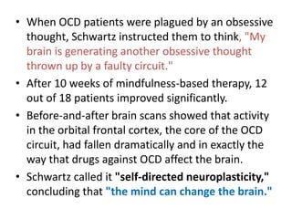 • When OCD patients were plagued by an obsessive
  thought, Schwartz instructed them to think, "My
  brain is generating another obsessive thought
  thrown up by a faulty circuit."
• After 10 weeks of mindfulness-based therapy, 12
  out of 18 patients improved significantly.
• Before-and-after brain scans showed that activity
  in the orbital frontal cortex, the core of the OCD
  circuit, had fallen dramatically and in exactly the
  way that drugs against OCD affect the brain.
• Schwartz called it "self-directed neuroplasticity,"
  concluding that "the mind can change the brain."
 