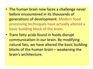 • The human brain now faces a challenge never
  before encountered in its thousands of
  generations of development. Modern food
  processing techniques have actually altered a
  basic building block of the brain.
• Trans fatty acids found in foods disrupt
  communication in our brain. By modifying
  natural fats, we have altered the basic building
  blocks of the human brain – weakening the
  brain’s architecture.
 