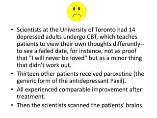 • Scientists at the University of Toronto had 14
  depressed adults undergo CBT, which teaches
  patients to view their own thoughts differently--
  to see a failed date, for instance, not as proof
  that "I will never be loved" but as a minor thing
  that didn't work out.
• Thirteen other patients received paroxetine (the
  generic form of the antidepressant Paxil).
• All experienced comparable improvement after
  treatment.
• Then the scientists scanned the patients' brains.
 