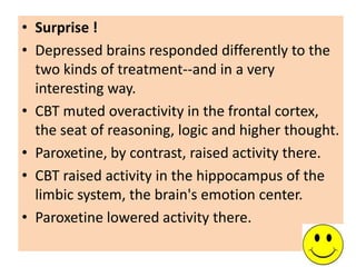 • Surprise !
• Depressed brains responded differently to the
  two kinds of treatment--and in a very
  interesting way.
• CBT muted overactivity in the frontal cortex,
  the seat of reasoning, logic and higher thought.
• Paroxetine, by contrast, raised activity there.
• CBT raised activity in the hippocampus of the
  limbic system, the brain's emotion center.
• Paroxetine lowered activity there.
 