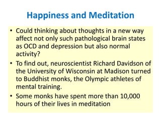 Happiness and Meditation
• Could thinking about thoughts in a new way
  affect not only such pathological brain states
  as OCD and depression but also normal
  activity?
• To find out, neuroscientist Richard Davidson of
  the University of Wisconsin at Madison turned
  to Buddhist monks, the Olympic athletes of
  mental training.
• Some monks have spent more than 10,000
  hours of their lives in meditation
 