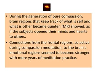 • During the generation of pure compassion,
  brain regions that keep track of what is self and
  what is other became quieter, fMRI showed, as
  if the subjects opened their minds and hearts
  to others.
• Connections from the frontal regions, so active
  during compassion meditation, to the brain's
  emotional regions seemed to become stronger
  with more years of meditation practice.
 