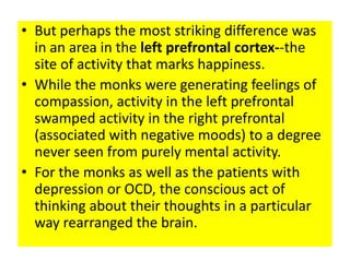 • But perhaps the most striking difference was
  in an area in the left prefrontal cortex--the
  site of activity that marks happiness.
• While the monks were generating feelings of
  compassion, activity in the left prefrontal
  swamped activity in the right prefrontal
  (associated with negative moods) to a degree
  never seen from purely mental activity.
• For the monks as well as the patients with
  depression or OCD, the conscious act of
  thinking about their thoughts in a particular
  way rearranged the brain.
 