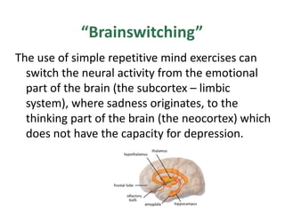 “Brainswitching”
The use of simple repetitive mind exercises can
  switch the neural activity from the emotional
  part of the brain (the subcortex – limbic
  system), where sadness originates, to the
  thinking part of the brain (the neocortex) which
  does not have the capacity for depression.
 