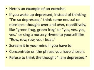 • Here's an example of an exercise.
• If you wake up depressed, instead of thinking
  "I'm so depressed," think some neutral or
  nonsense thought over and over, repetitively,
  like "green frog, green frog" or "yes, yes, yes,
  yes," or sing a nursery rhyme to yourself like
  "Row, row, row, your boat."
• Scream it in your mind if you have to.
• Concentrate on the phrase you have chosen.
• Refuse to think the thought "I am depressed."
 