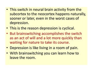 • This switch in neural brain activity from the
  subcortex to the neocortex happens naturally,
  sooner or later, even in the worst cases of
  depression.
• This is the reason depression is cyclical.
• But brainswitching accomplishes the switch
  as an act of will and a lot more quickly than
  waiting for nature to take its course.
• Depression is like living in a room of pain.
• With brainswitching you can learn how to
  leave the room.
 