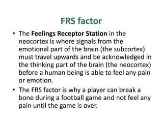 FRS factor
• The Feelings Receptor Station in the
  neocortex is where signals from the
  emotional part of the brain (the subcortex)
  must travel upwards and be acknowledged in
  the thinking part of the brain (the neocortex)
  before a human being is able to feel any pain
  or emotion.
• The FRS factor is why a player can break a
  bone during a football game and not feel any
  pain until the game is over.
 